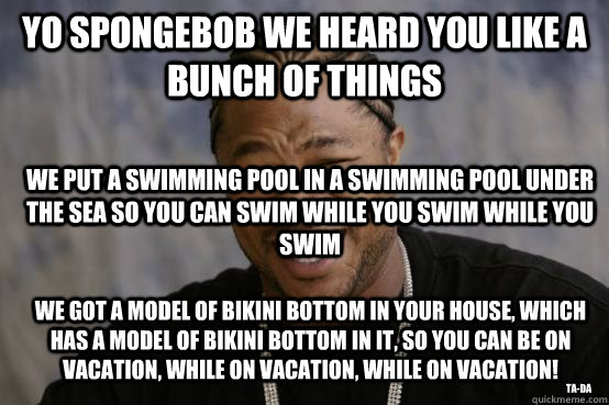 yo spongebob we heard you like a bunch of things we put a swimming pool in a swimming pool under the sea so you can swim while you swim while you swim we got a model of bikini bottom in your house, which has a model of bikini bottom in it, so you can be o  YO DAWG