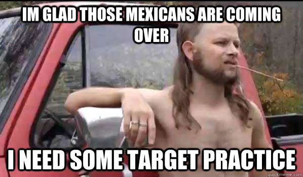 im glad those mexicans are coming over  I need some target practice  Almost Politically Correct Redneck