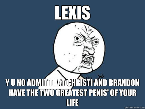 Lexis Y u no admit that Christi and Brandon have the two greatest penis' of your life  Y U No