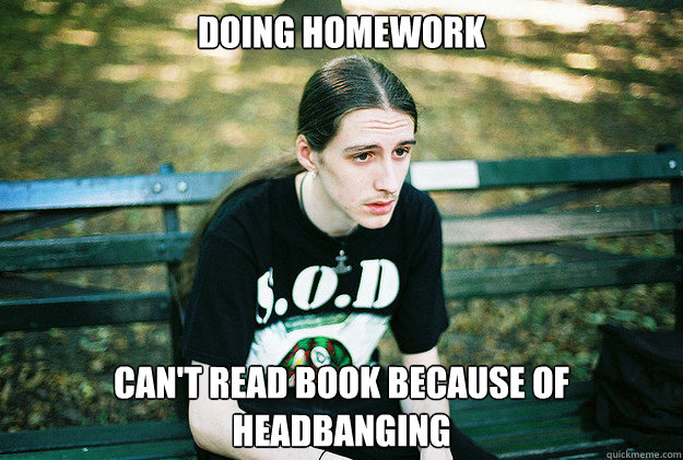 Doing homework Can't read book because of headbanging  First World Metal Problems