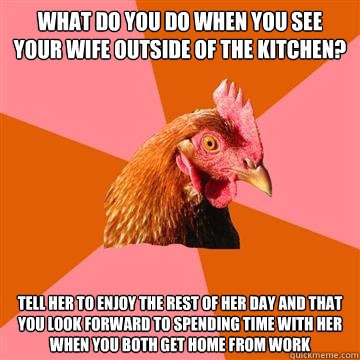 What do you do when you see your wife outside of the kitchen? Tell her to enjoy the rest of her day and that you look forward to spending time with her when you both get home from work  Anti-Joke Chicken