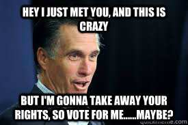 Hey i just met you, and this is crazy But I'm gonna take away your rights, so vote for me......Maybe?  Mitt Romney