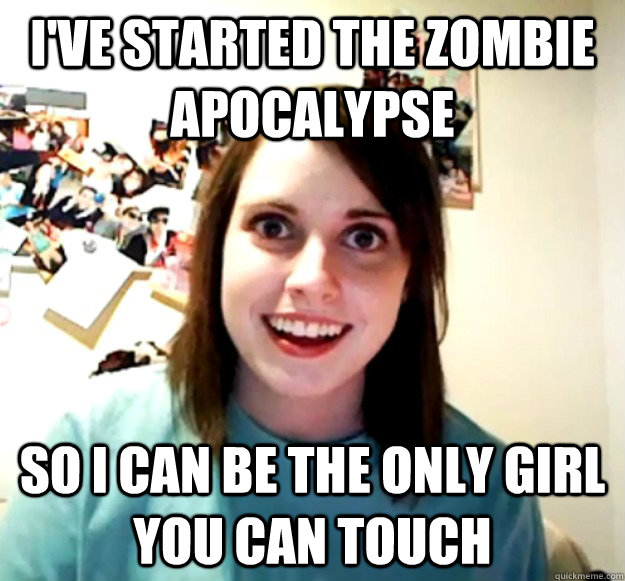 I've started the zombie Apocalypse So i can be the only girl you can touch  Overly Attached Girlfriend