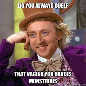 Do you always queef that vagina you have is monstrous  willy wonka