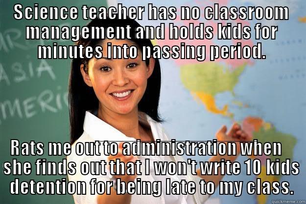 No classroom management - SCIENCE TEACHER HAS NO CLASSROOM MANAGEMENT AND HOLDS KIDS FOR MINUTES INTO PASSING PERIOD. RATS ME OUT TO ADMINISTRATION WHEN SHE FINDS OUT THAT I WON'T WRITE 10 KIDS DETENTION FOR BEING LATE TO MY CLASS. Unhelpful High School Teacher