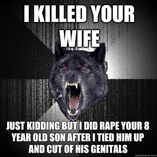 I killed your wife Just kidding but I did rape your 8 year old son after I tied him up and cut of his genitals  Insanity Wolf