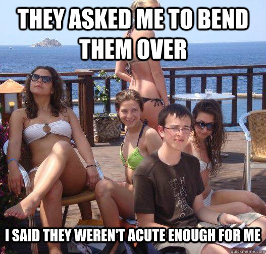 They asked me to bend them over I said they weren't acute enough for me  Priority Peter