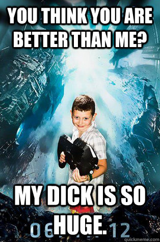 You think you are better than me? My Dick is so huge.  Halo 4 kid