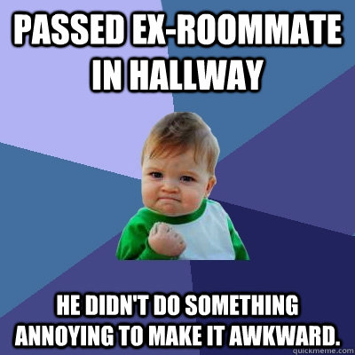 passed ex-roommate in hallway he didn't do something annoying to make it awkward.  Success Kid