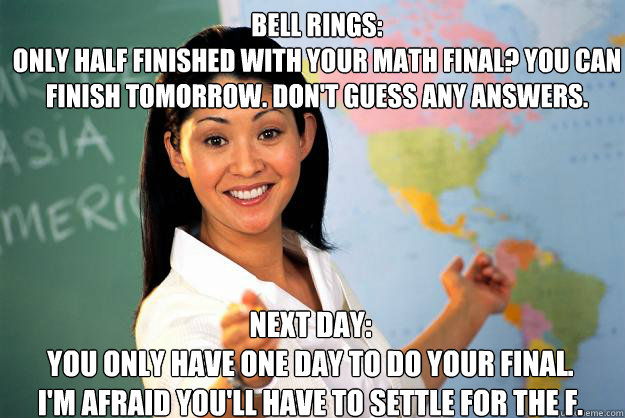 Bell Rings:
Only half finished with your math final? You can finish tomorrow. Don't guess any answers. Next Day:
You only have one day to do your final. I'm afraid you'll have to settle for the F.  Unhelpful High School Teacher