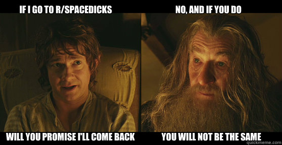         if i go to R/spacedicks                                      no, and if you do will you promise i'll come back                you will not be the same  bilbo baggins