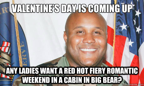Valentine’s Day is coming up Any ladies want a red hot fiery romantic weekend in a cabin in big bear?  Good Guy Dorner