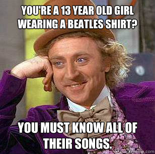 You're a 13 year old girl wearing a beatles shirt? You must know all of their songs.  Condescending Wonka