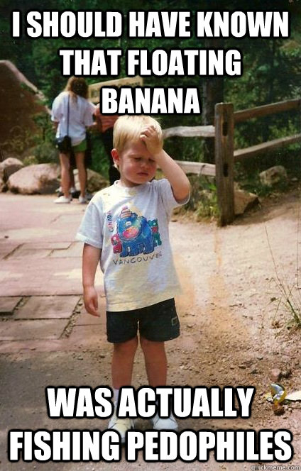 I should have known that Floating banana Was actually fishing pedophiles  Regretful Toddler