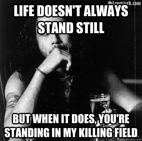 Life doesn't always stand still  But when it does, you're standing in my killing field    Most Interesting Tom Araya