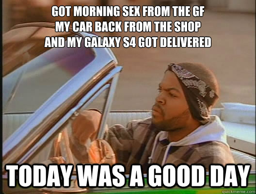 got morning sex from the gf
my car back from the shop
and my galaxy s4 got delivered Today was a good day  today was a good day