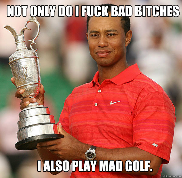 Not only do I fuck bad bitches I also play mad golf.   Tiger woods