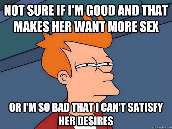 Not sure if I'm good and that makes her want more sex or i'm so bad that i can't satisfy her desires  Futurama Fry