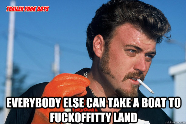  Everybody else can take a boat to fuckoffitty land  Ricky Trailer Park Boys