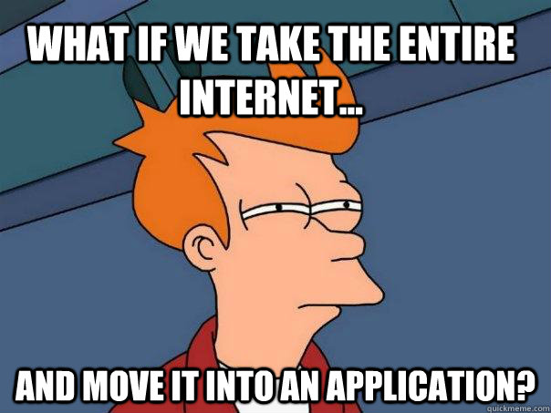 What if we take the entire internet... And move it into an application?  Futurama Fry