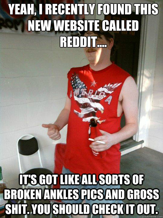 Yeah, I recently found this new website called Reddit.... It's got like all sorts of broken ankles pics and gross shit. You should check it out.   Redneck Randal