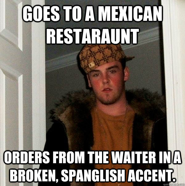 goes to a mexican restaraunt orders from the waiter in a broken, spanglish accent. - goes to a mexican restaraunt orders from the waiter in a broken, spanglish accent.  Scumbag Steve