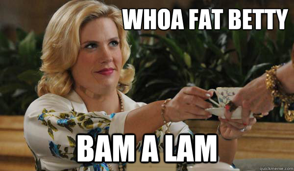 whoa fat betty bam a lam  