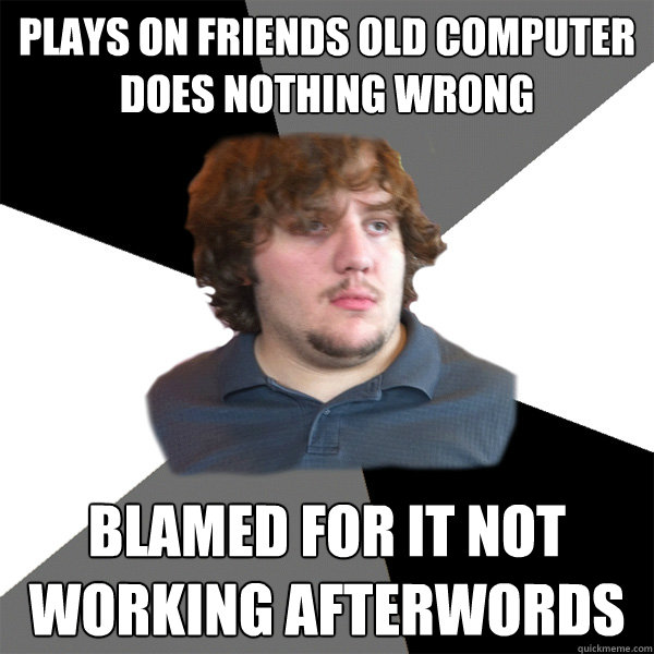 Plays on friends old computer Does nothing wrong blamed for it not working afterwords  Family Tech Support Guy