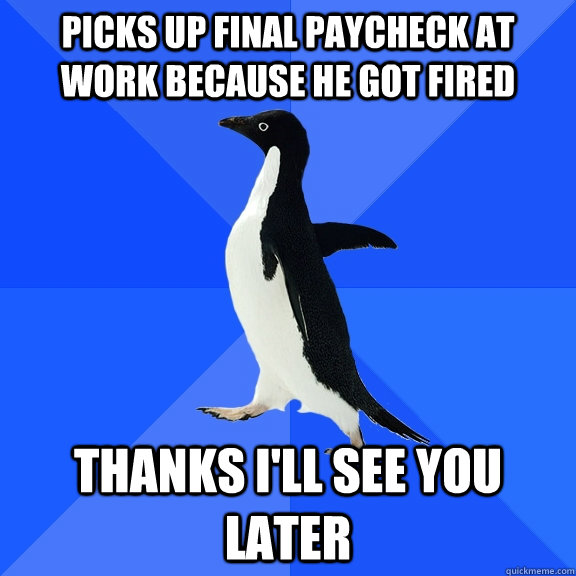 picks up final paycheck at work because he got fired  thanks I'll see you later  - picks up final paycheck at work because he got fired  thanks I'll see you later   Socially Awkward Penguin