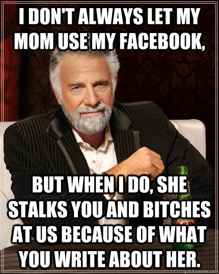 I don't always let my mom use my facebook, but when I do, she stalks you and bitches at us because of what you write about her.  The Most Interesting Man In The World