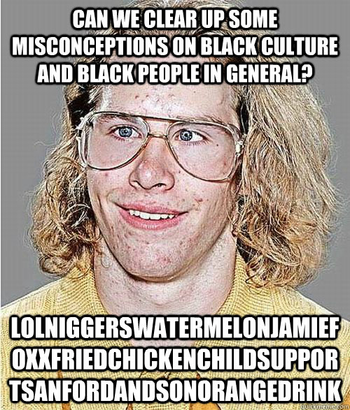 Can we clear up some misconceptions on Black Culture and black people in general? lolniggerswatermelonjamiefoxxfriedchickenchildsupportsanfordandsonorangedrink  NeoGAF Asshole