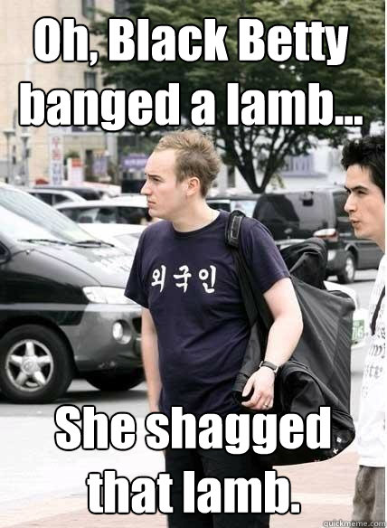 Oh, Black Betty banged a lamb... She shagged that lamb.   Clueless