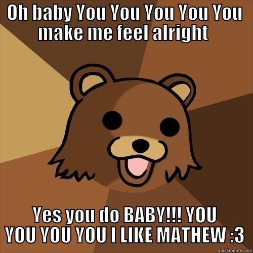 OH BABY YOU YOU YOU YOU YOU MAKE ME FEEL ALRIGHT  YES YOU DO BABY!!! YOU YOU YOU YOU I LIKE MATHEW :3 Pedobear