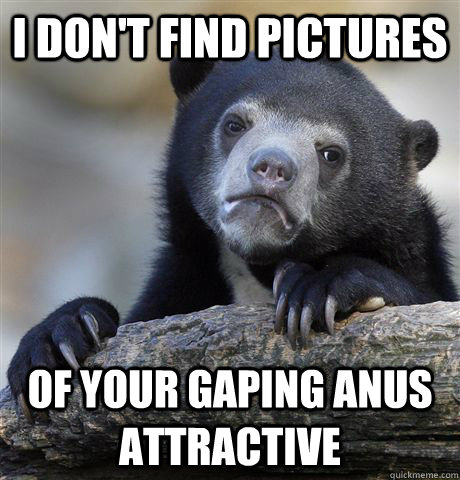 i don't find pictures  of your gaping anus attractive  Confession Bear