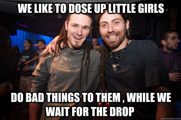 we like to dose up little girls  do bad things to them , while we wait for the drop - we like to dose up little girls  do bad things to them , while we wait for the drop  Cool Psytrance Bros