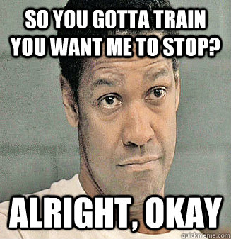 So you gotta train you want me to stop? Alright, Okay  