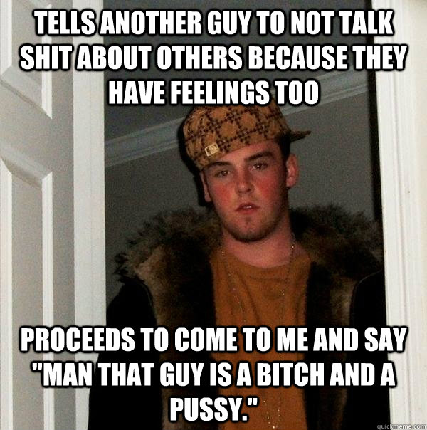 Tells another guy to not talk shit about others because they have feelings too proceeds to come to me and say 