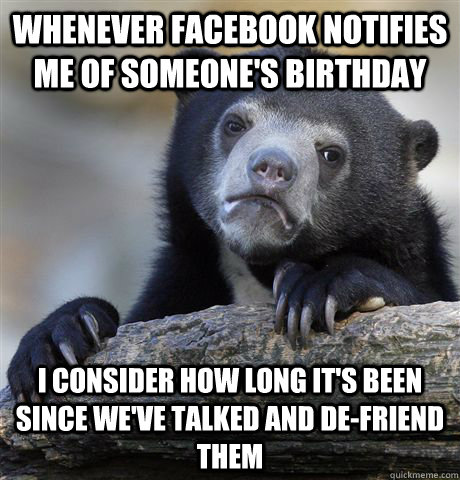 Whenever Facebook notifies me of someone's birthday I consider how long it's been since we've talked and de-friend them  Confession Bear