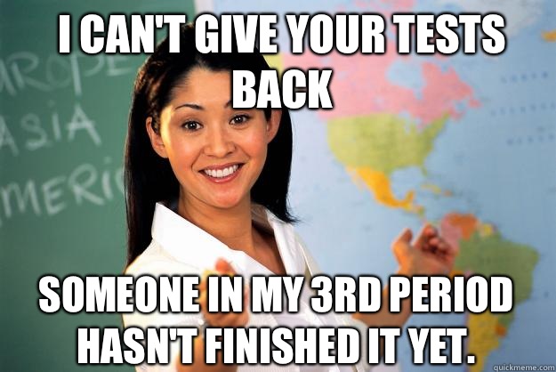 I can't give your tests back Someone in my 3rd period hasn't finished it yet.  Unhelpful High School Teacher