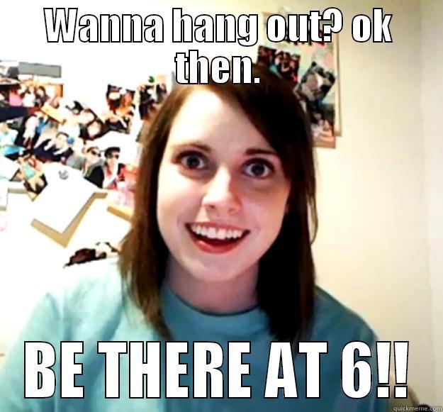 WANNA HANG OUT? OK THEN. BE THERE AT 6!! Overly Attached Girlfriend