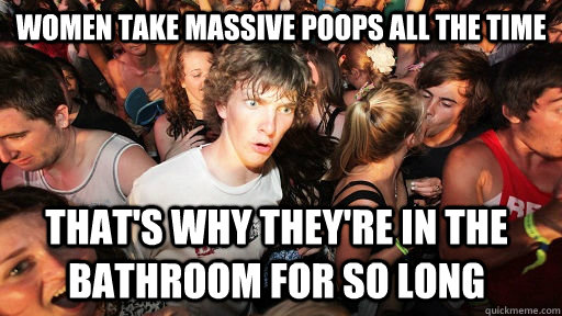 women take massive poops all the time that's why they're in the bathroom for so long   Sudden Clarity Clarence