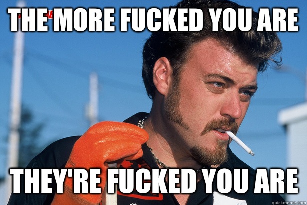 The more fucked you are They're fucked YOU are   Ricky Trailer Park Boys