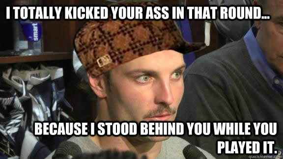 I totally kicked your ass in that round... because I stood behind you while you played it. - I totally kicked your ass in that round... because I stood behind you while you played it.  Scumbag Wes Welker