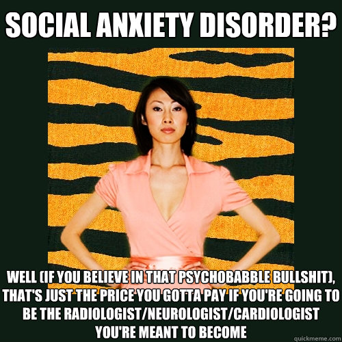 Social Anxiety Disorder? well (if you believe in that psychobabble bullshit), that's just the price you gotta pay if you're going to be the radiologist/neurologist/cardiologist you're meant to become  Tiger Mom