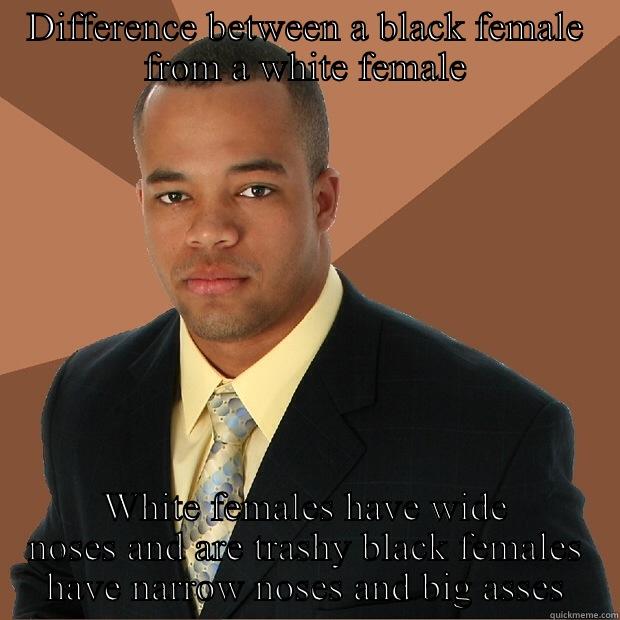 DIFFERENCE BETWEEN A BLACK FEMALE FROM A WHITE FEMALE WHITE FEMALES HAVE WIDE NOSES AND ARE TRASHY BLACK FEMALES HAVE NARROW NOSES AND BIG ASSES Successful Black Man