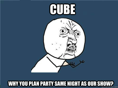 Cube Why you plan party same night as our show?  Why you no