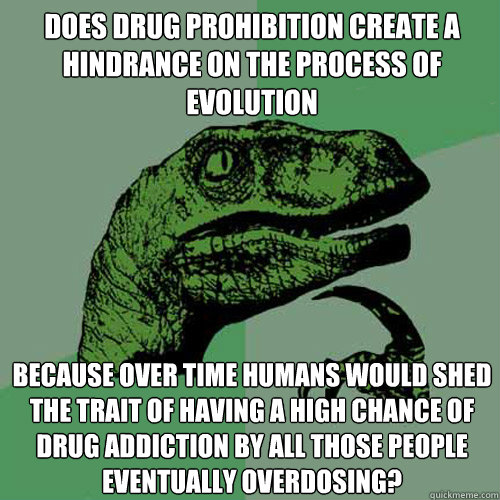 does drug prohibition create a hindrance on the process of evolution because over time humans would shed the trait of having a high chance of drug addiction by all those people eventually overdosing?  Philosoraptor