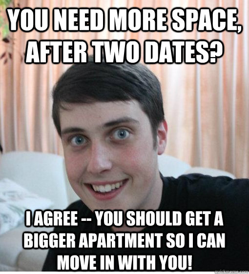 you need more space, after two dates? i agree -- you should get a bigger apartment so i can move in with you! - you need more space, after two dates? i agree -- you should get a bigger apartment so i can move in with you!  Overly Attached Boyfriend