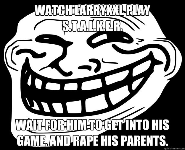 WATCH LARRYXXL PLAY S.T.A.L.K.E.R. WAIT FOR HIM TO GET INTO HIS GAME, AND RAPE HIS PARENTS.  Trollface