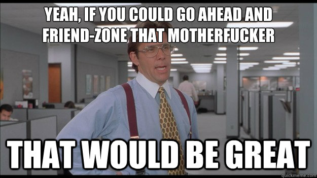 Yeah, If you could go ahead and 
friend-zone that motherfucker That would be great  Office Space Lumbergh HD